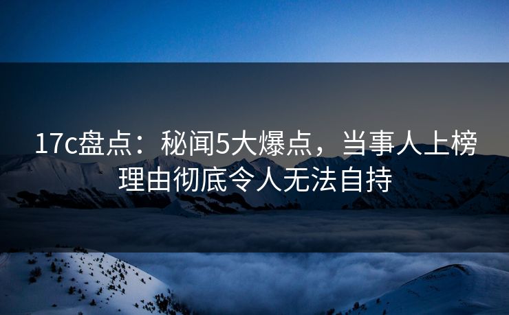 17c盘点：秘闻5大爆点，当事人上榜理由彻底令人无法自持