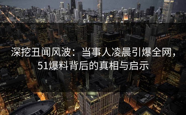 深挖丑闻风波：当事人凌晨引爆全网，51爆料背后的真相与启示