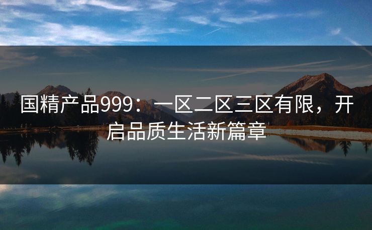 国精产品999：一区二区三区有限，开启品质生活新篇章