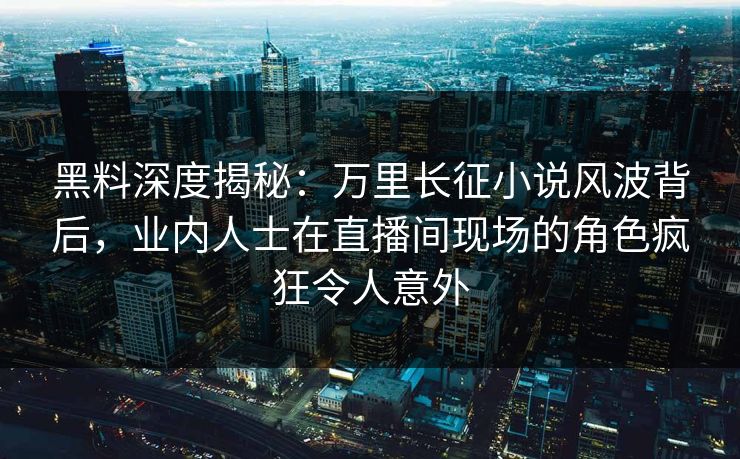黑料深度揭秘：万里长征小说风波背后，业内人士在直播间现场的角色疯狂令人意外