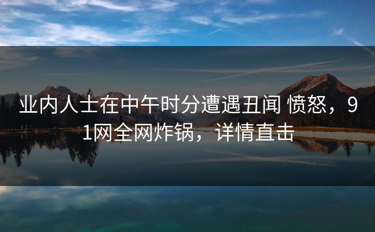 业内人士在中午时分遭遇丑闻 愤怒，91网全网炸锅，详情直击