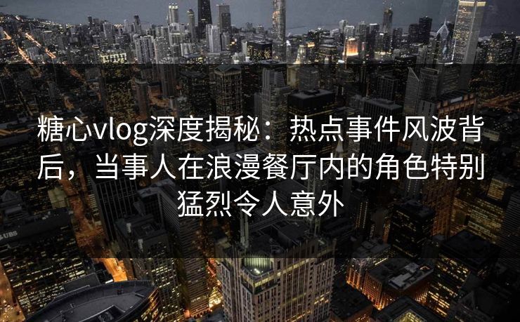 糖心vlog深度揭秘：热点事件风波背后，当事人在浪漫餐厅内的角色特别猛烈令人意外