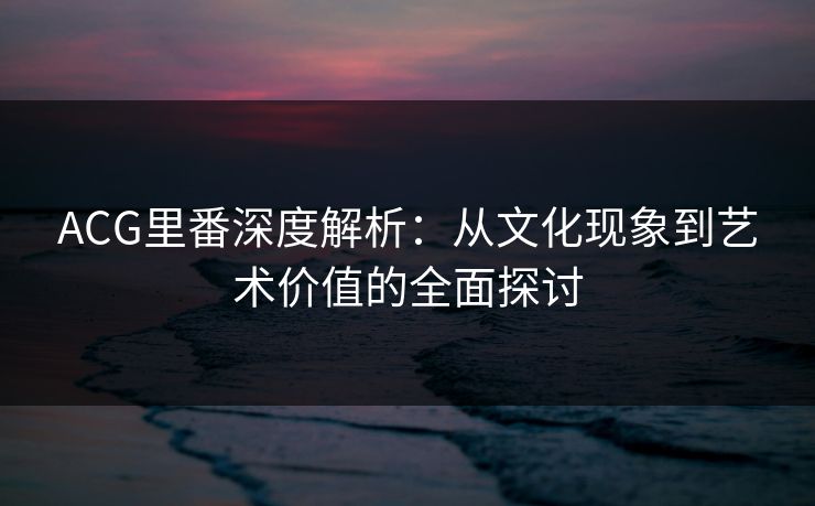 ACG里番深度解析:从文化现象到艺术价值的全面探讨 ACG里番深度解析:从文化现象到艺术价值的全面探讨