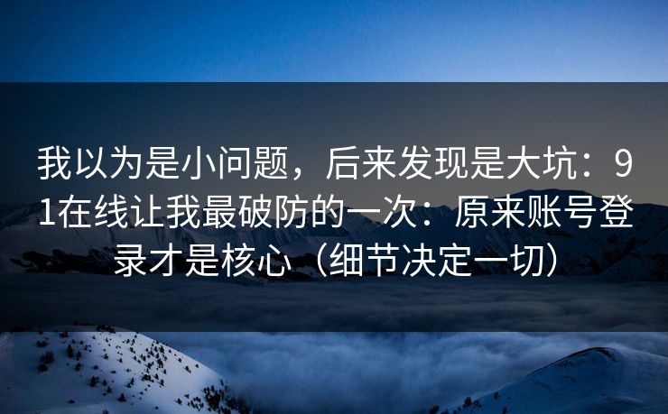 我以为是小问题，后来发现是大坑：91在线让我最破防的一次：原来账号登录才是核心（细节决定一切）