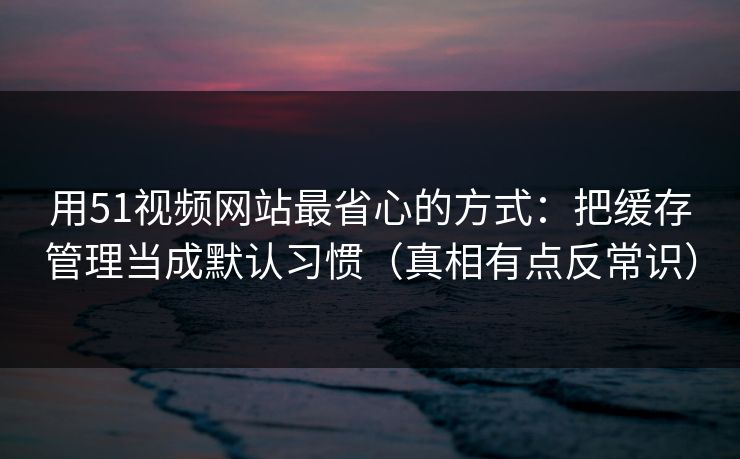 用51视频网站最省心的方式：把缓存管理当成默认习惯（真相有点反常识）