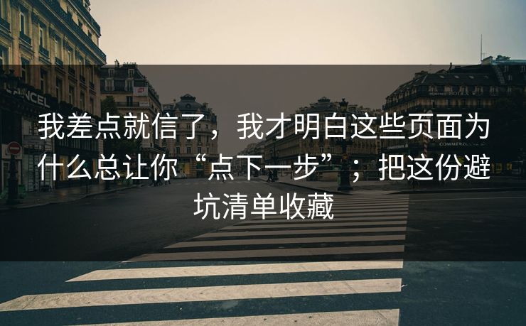 我差点就信了，我才明白这些页面为什么总让你“点下一步”；把这份避坑清单收藏