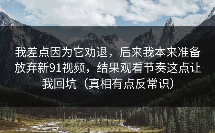 我差点因为它劝退，后来我本来准备放弃新91视频，结果观看节奏这点让我回坑（真相有点反常识）