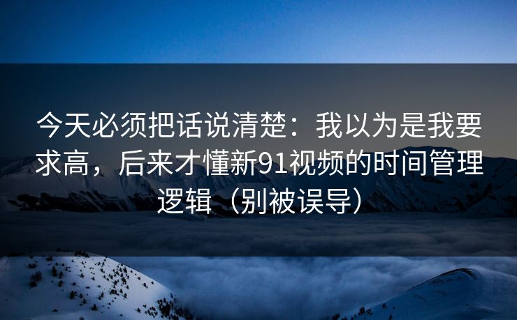 今天必须把话说清楚：我以为是我要求高，后来才懂新91视频的时间管理逻辑（别被误导）