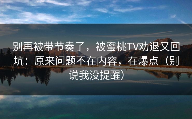 别再被带节奏了，被蜜桃TV劝退又回坑：原来问题不在内容，在爆点（别说我没提醒）
