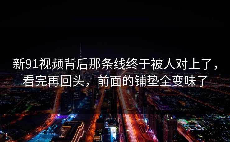 新91视频背后那条线终于被人对上了，看完再回头，前面的铺垫全变味了